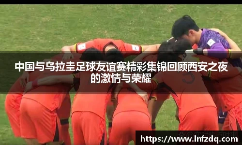 中国与乌拉圭足球友谊赛精彩集锦回顾西安之夜的激情与荣耀